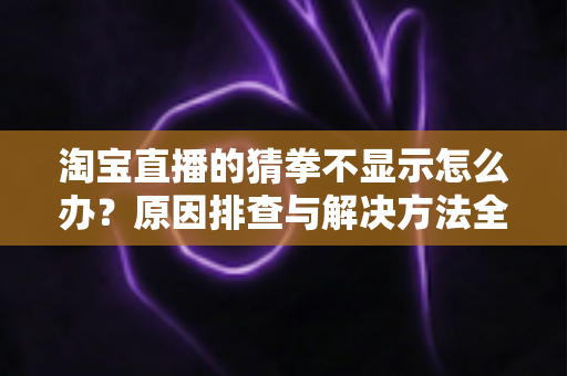 淘宝直播的猜拳不显示怎么办?原因排查与解决方法全攻略 淘宝直播的猜拳不显示怎么办?原因排查与解决方法全攻略