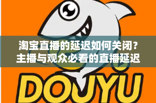 淘宝直播的延迟如何关闭？主播与观众必看的直播延迟优化全攻略