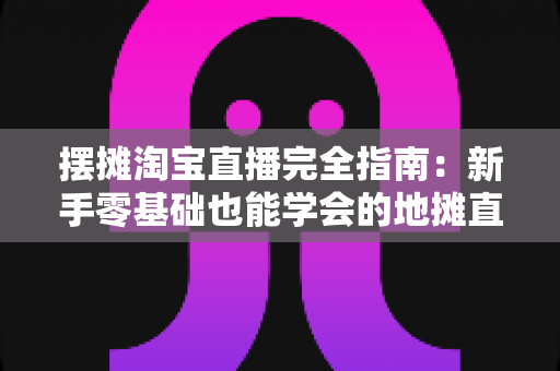 摆摊淘宝直播完全指南:新手零基础也能学会的地摊直播带货实战攻略 摆摊淘宝直播完全指南:新手零基础也能学会的地摊直播带货实战攻略