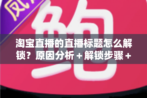 淘宝直播的直播标题怎么解锁?原因分析+解锁步骤+标题优化一站式攻略 淘宝直播的直播标题怎么解锁?原因分析+解锁步骤+标题优化一站式攻略