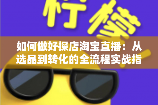 如何做好探店淘宝直播：从选品到转化的全流程实战指南，助你打造高人气探店直播间