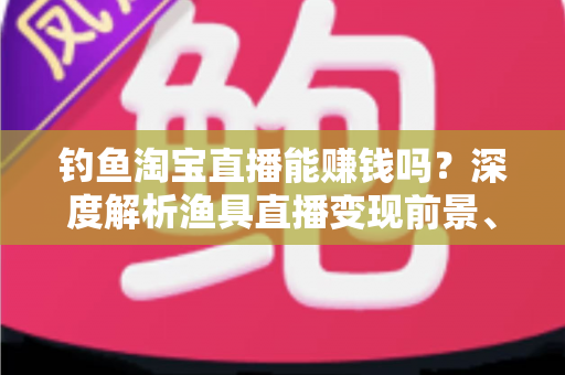 钓鱼淘宝直播能赚钱吗？深度解析渔具直播变现前景、收入来源与实战赚钱攻略