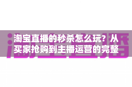 淘宝直播的秒杀怎么玩?从买家抢购到主播运营的完整攻略解析 淘宝直播的秒杀怎么玩?从买家抢购到主播运营的完整攻略解析