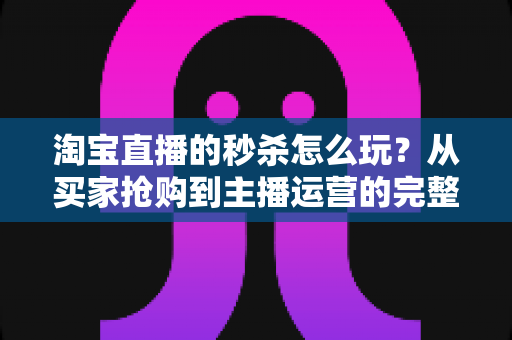 淘宝直播的秒杀怎么玩?从买家抢购到主播运营的完整攻略解析 淘宝直播的秒杀怎么玩?从买家抢购到主播运营的完整攻略解析