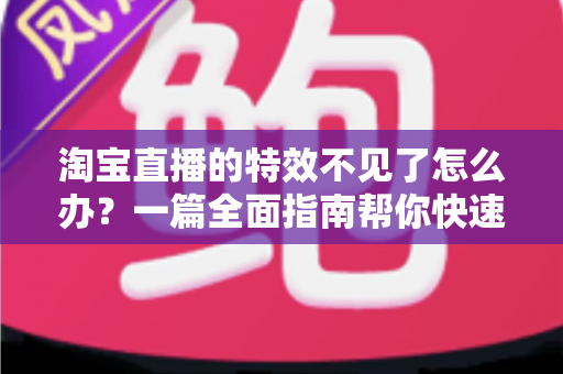 淘宝直播的特效不见了怎么办？一篇全面指南帮你快速找回特效功能，畅享精彩直播购物体验