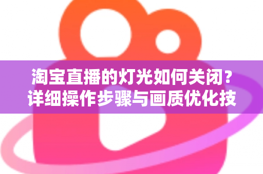 淘宝直播的灯光如何关闭？详细操作步骤与画质优化技巧全解析