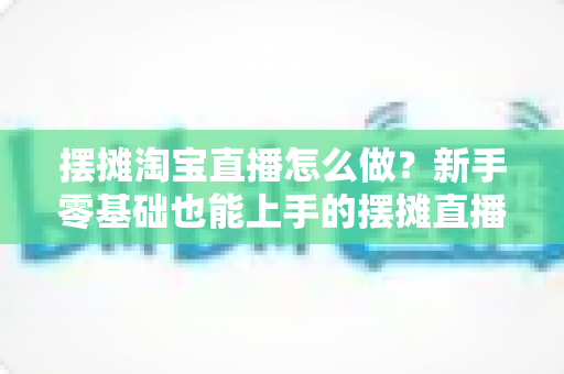 摆摊淘宝直播怎么做？新手零基础也能上手的摆摊直播带货全流程实战攻略