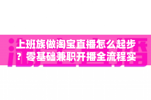 上班族做淘宝直播怎么起步？零基础兼职开播全流程实战指南