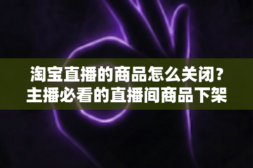 淘宝直播的商品怎么关闭?主播必看的直播间商品下架与取消讲解全流程实操指南 淘宝直播的商品怎么关闭?主播必看的直播间商品下架与取消讲解全流程实操指南