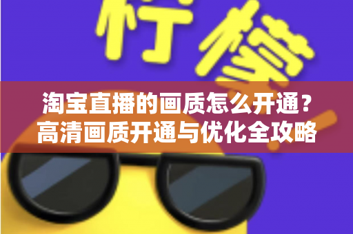 淘宝直播的画质怎么开通？高清画质开通与优化全攻略