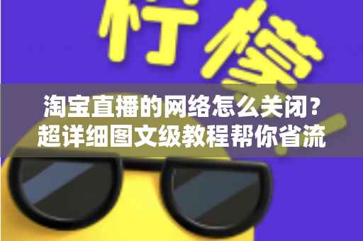 淘宝直播的网络怎么关闭？超详细图文级教程帮你省流量、防偷跑、轻松管控手机网络