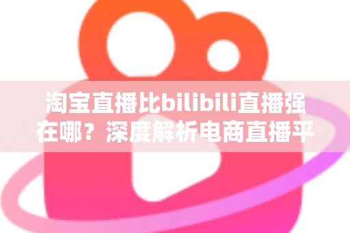 淘宝直播比bilibili直播强在哪？深度解析电商直播平台的核心竞争力