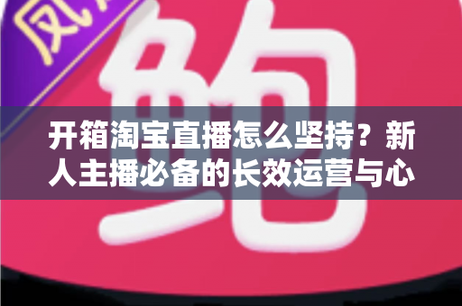 开箱淘宝直播怎么坚持？新人主播必备的长效运营与心态修炼指南