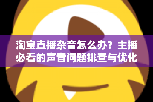 淘宝直播杂音怎么办？主播必看的声音问题排查与优化全攻略