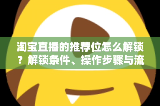 淘宝直播的推荐位怎么解锁？解锁条件、操作步骤与流量提升全攻略