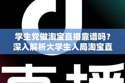 学生党做淘宝直播靠谱吗？深入解析大学生入局淘宝直播的优势、风险与实用指南