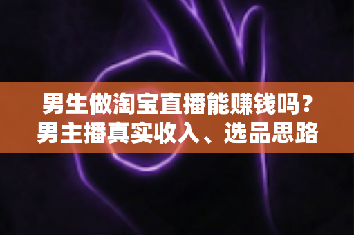 男生做淘宝直播能赚钱吗？男主播真实收入、选品思路与起号全攻略一文讲透