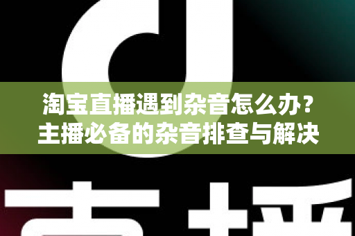 淘宝直播遇到杂音怎么办？主播必备的杂音排查与解决方案全指南
