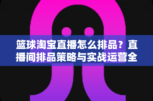 篮球淘宝直播怎么排品？直播间排品策略与实战运营全指南