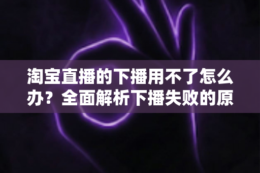 淘宝直播的下播用不了怎么办？全面解析下播失败的原因与解决方案