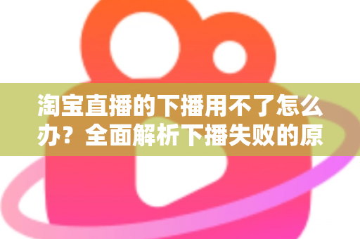 淘宝直播的下播用不了怎么办？全面解析下播失败的原因与解决方案