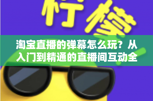 淘宝直播的弹幕怎么玩？从入门到精通的直播间互动全攻略