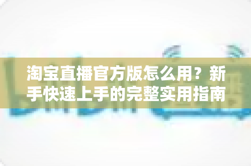 淘宝直播官方版怎么用？新手快速上手的完整实用指南