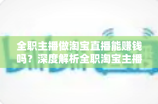 全职主播做淘宝直播能赚钱吗？深度解析全职淘宝主播的真实收入、挑战与前景