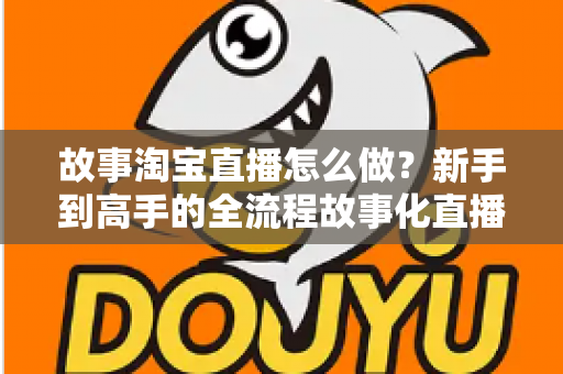 故事淘宝直播怎么做？新手到高手的全流程故事化直播运营实战指南