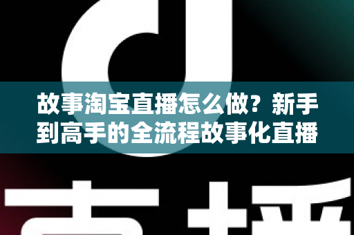 故事淘宝直播怎么做？新手到高手的全流程故事化直播运营实战指南