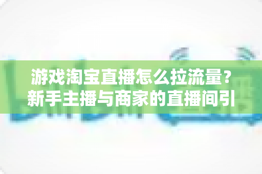 游戏淘宝直播怎么拉流量？新手主播与商家的直播间引流实战全攻略