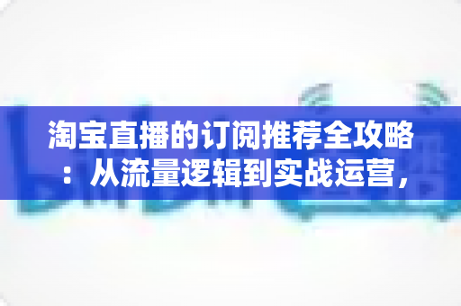 淘宝直播的订阅推荐全攻略:从流量逻辑到实战运营,助你抢占私域流量新高地 淘宝直播的订阅推荐全攻略:从流量逻辑到实战运营,助你抢占私域流量新高地
