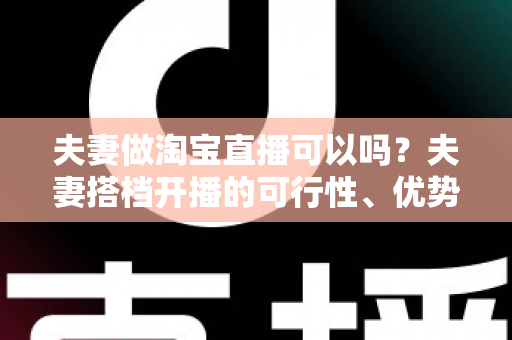 夫妻做淘宝直播可以吗?夫妻搭档开播的可行性、优势与实操指南全面解析 夫妻做淘宝直播可以吗?夫妻搭档开播的可行性、优势与实操指南全面解析