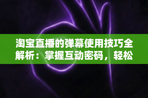 淘宝直播的弹幕使用技巧全解析：掌握互动密码，轻松提升直播间人气与转化率