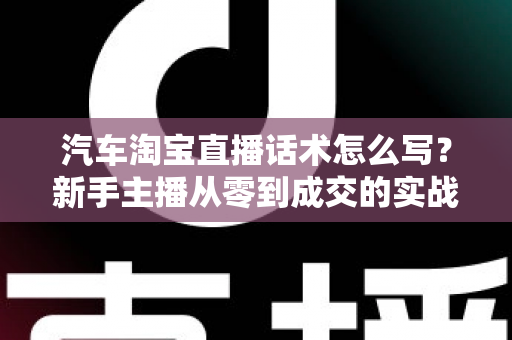 汽车淘宝直播话术怎么写?新手主播从零到成交的实战指南 汽车淘宝直播话术怎么写?新手主播从零到成交的实战指南