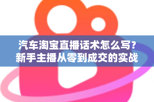 汽车淘宝直播话术怎么写?新手主播从零到成交的实战指南 汽车淘宝直播话术怎么写?新手主播从零到成交的实战指南