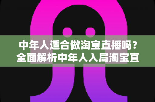 中年人适合做淘宝直播吗？全面解析中年人入局淘宝直播的优势、挑战与实操建议