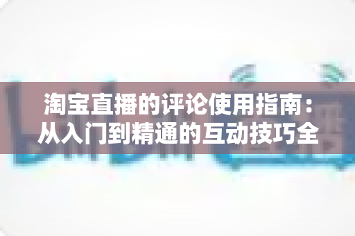 淘宝直播的评论使用指南:从入门到精通的互动技巧全解析 淘宝直播的评论使用指南:从入门到精通的互动技巧全解析
