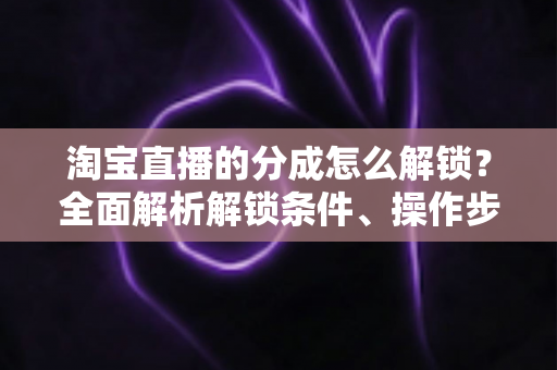 淘宝直播的分成怎么解锁?全面解析解锁条件、操作步骤与收益提升攻略 淘宝直播的分成怎么解锁?全面解析解锁条件、操作步骤与收益提升攻略