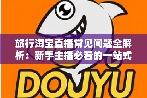 旅行淘宝直播常见问题全解析：新手主播必看的一站式实战指南与避坑手册
