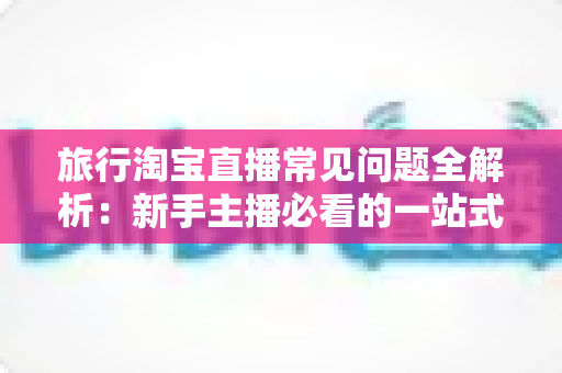 旅行淘宝直播常见问题全解析：新手主播必看的一站式实战指南与避坑手册