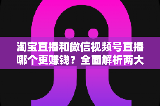 淘宝直播和微信视频号直播哪个更赚钱？全面解析两大平台的变现潜力与选择策略