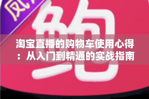 淘宝直播的购物车使用心得：从入门到精通的实战指南，让你边看边买更省心
