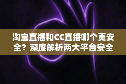 淘宝直播和CC直播哪个更安全？深度解析两大平台安全差异与避坑指南