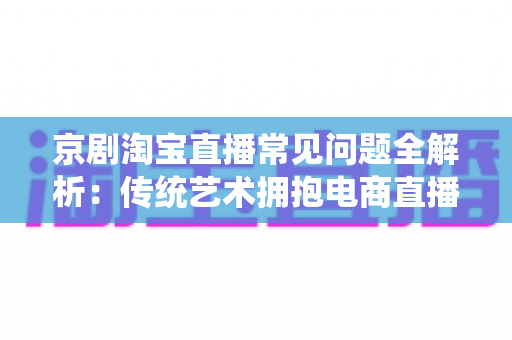京剧淘宝直播常见问题全解析：传统艺术拥抱电商直播的实用指南
