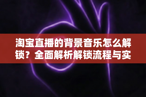 淘宝直播的背景音乐怎么解锁？全面解析解锁流程与实用技巧