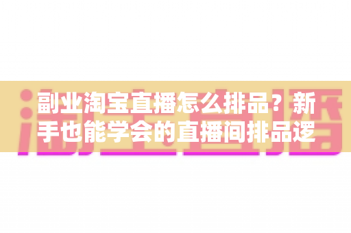 副业淘宝直播怎么排品？新手也能学会的直播间排品逻辑与实战全攻略