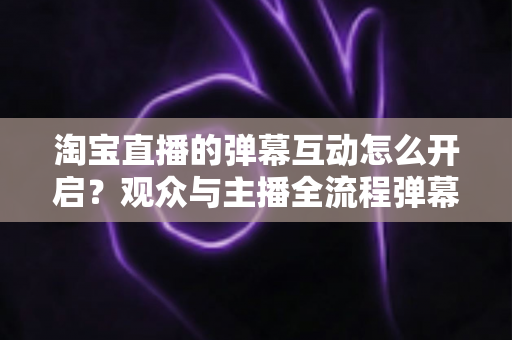 淘宝直播的弹幕互动怎么开启?观众与主播全流程弹幕开启教程及互动运营实用指南 淘宝直播的弹幕互动怎么开启?观众与主播全流程弹幕开启教程及互动运营实用指南