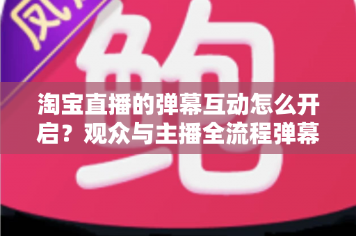 淘宝直播的弹幕互动怎么开启？观众与主播全流程弹幕开启教程及互动运营实用指南