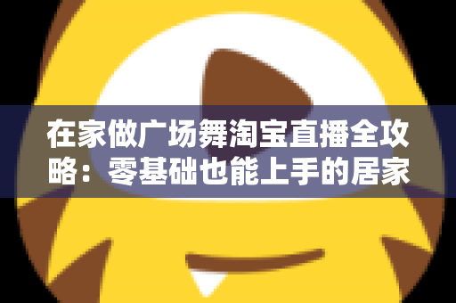 在家做广场舞淘宝直播全攻略：零基础也能上手的居家创业新方式
